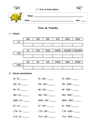 1.º Ciclo do Ensino Básico


                      Nome: ________________________________________

                Data: ___________________________________               Ano: ____


                              Ficha de Trabalho

1 – Calcula.

                  400        450       800         870       4000      4500
        : 10



                  25         250      2500        25000     250000    2500000
       : 100



                  50         80        100        12000      1500      20000
      : 1000



2 – Calcula mentalmente.

    15 : 10 = _____           15 : 100 = _____            15 : 1000 = _____

    150 : 10 = _____          150 : 100 = _____           150 : 1000 = _____

    98 : 10 = _____           98 : 100 = _____            98 : 1000 = _____

    980 : 10 = _____          980 : 100 = _____           980 : 1000 = _____

    9800 : 10 = _____         9800 : 100 = _____          9800 : 1000 = _____

    67 : 10 = _____           67 : 100 = _____            67 : 1000 = _____

    7,78 : 10 = _____         7,78 : 100 = _____          7,78 : 1000 = _____

    77,8 : 10 = _____         77,8 : 100 = _____          77,8 : 1000 = _____
 