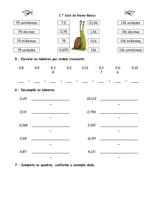 1.º Ciclo do Ensino Básico

75 centésimas                   7,5                    0,136                   136 unidades

 75 décimas                     0,75                   1,36                    136 décimas

 75 milésimas                    75                    13,6                    136 milésimas

 75 unidades                   0,075                   136                 136 centésimas

5 – Escreve os números por ordem crescente.

  0,8          0,5       0,3          0,2       0,12           0,2       0,0          0,10
                          8                                     7         6

  ___     <    ___   <   ___    <     ___   <   ___     <      ___   <   ___      <   ____

6 – Decompõe os números.

  0,25        ___________________                 15,123       ___________________
                       _                                                _

  0,14        ___________________                  0,756       ___________________
                       _                                                _

  3,268       ___________________                  3,102       ___________________
                       _                                                _

  2,68        ___________________                  16,54       ___________________
                       _                                                _

  0,87        ___________________                  4,121       ___________________
                       _                                                _

7 – Completa os quadros, conforme o exemplo dado.
 