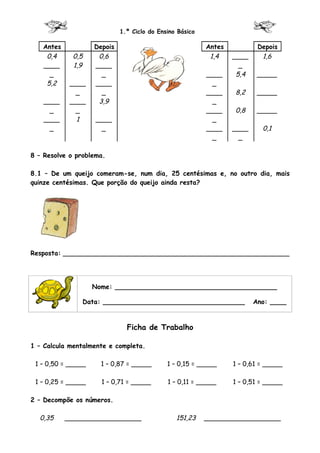 1.º Ciclo do Ensino Básico

   Antes            Depois                                Antes           Depois
    0,4      0,5     0,6                                   1,4    ____     1,6
   ____      1,9    ____                                            _
     _                _                                   ____     5,4    _____
    5,2     ____    ____                                    _
              _       _                                   ____    8,2     _____
    ____    ____     3,9                                    _
      _       _                                           ____    0,8     _____
    ____      1     ____                                    _
      _               _                                   ____    ____     0,1
                                                            _       _

8 – Resolve o problema.

8.1 – De um queijo comeram-se, num dia, 25 centésimas e, no outro dia, mais
quinze centésimas. Que porção do queijo ainda resta?




Resposta: ________________________________________________________




                    Nome: ________________________________________

                Data: ___________________________________                Ano: ____



                               Ficha de Trabalho

1 – Calcula mentalmente e completa.

 1 – 0,50 = _____     1 – 0,87 = _____       1 – 0,15 = _____     1 – 0,61 = _____

 1 – 0,25 = _____     1 – 0,71 = _____       1 – 0,11 = _____     1 – 0,51 = _____

2 – Decompõe os números.

  0,35     ___________________                  151,23    ___________________
 