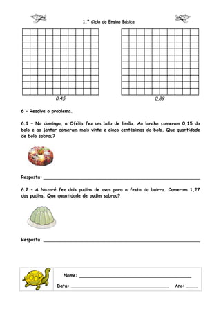 1.º Ciclo do Ensino Básico




               0,45                                       0,89

6 – Resolve o problema.

6.1 – No domingo, a Ofélia fez um bolo de limão. Ao lanche comeram 0,15 do
bolo e ao jantar comeram mais vinte e cinco centésimas do bolo. Que quantidade
de bolo sobrou?




Resposta: ________________________________________________________

6.2 – A Nazaré fez dois pudins de ovos para a festa do bairro. Comeram 1,27
dos pudins. Que quantidade de pudim sobrou?




Resposta: ________________________________________________________




                  Nome: ________________________________________

                Data: ___________________________________         Ano: ____
 