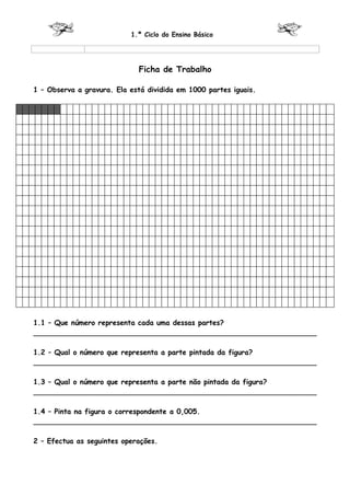 1.º Ciclo do Ensino Básico




                             Ficha de Trabalho

1 – Observa a gravura. Ela está dividida em 1000 partes iguais.




1.1 – Que número representa cada uma dessas partes?
________________________________________________________________

1.2 – Qual o número que representa a parte pintada da figura?
________________________________________________________________

1.3 – Qual o número que representa a parte não pintada da figura?
________________________________________________________________

1.4 – Pinta na figura o correspondente a 0,005.
________________________________________________________________

2 – Efectua as seguintes operações.
 