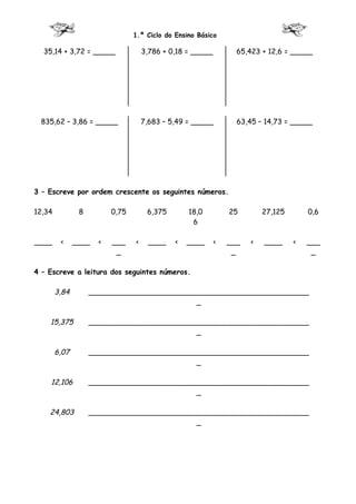 1.º Ciclo do Ensino Básico

  35,14 + 3,72 = _____               3,786 + 0,18 = _____         65,423 + 12,6 = _____




 835,62 – 3,86 = _____               7,683 – 5,49 = _____         63,45 – 14,73 = _____




3 – Escreve por ordem crescente os seguintes números.

12,34           8         0,75        6,375       18,0          25        27,125       0,6
                                                   6

____     <     ____   <   ___    <     ____   <   ____      <   ___   <   ____     <   ___
                           _                                     _                      _

4 – Escreve a leitura dos seguintes números.

        3,84        _________________________________________________
                                            _

    15,375          _________________________________________________
                                            _

        6,07        _________________________________________________
                                            _

    12,106          _________________________________________________
                                            _

    24,803          _________________________________________________
                                            _
 