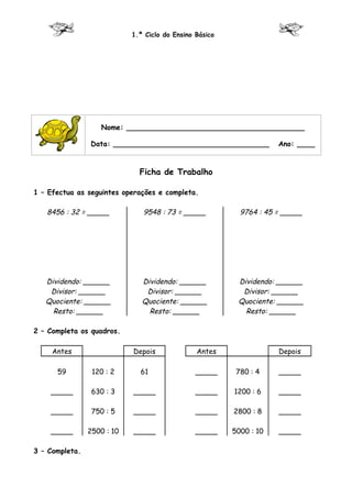 1.º Ciclo do Ensino Básico




                   Nome: ________________________________________

                Data: ___________________________________            Ano: ____



                              Ficha de Trabalho

1 – Efectua as seguintes operações e completa.

   8456 : 32 = _____           9548 : 73 = _____           9764 : 45 = _____




   Dividendo: ______           Dividendo: ______          Dividendo: ______
    Divisor: ______             Divisor: ______            Divisor: ______
   Quociente: ______           Quociente: ______          Quociente: ______
     Resto: ______               Resto: ______              Resto: ______

2 – Completa os quadros.

     Antes                  Depois              Antes                Depois

      59         120 : 2      61                _____     780 : 4    _____

    _____        630 : 3    _____               _____    1200 : 6    _____

    _____        750 : 5    _____               _____    2800 : 8    _____

    _____       2500 : 10   _____               _____    5000 : 10   _____

3 – Completa.
 