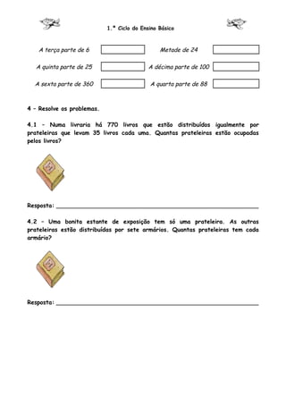 1.º Ciclo do Ensino Básico



   A terça parte de 6                           Metade de 24

   A quinta parte de 25                     A décima parte de 100

  A sexta parte de 360                      A quarta parte de 88



4 – Resolve os problemas.

4.1 – Numa livraria há 770 livros que estão distribuídos igualmente por
prateleiras que levam 35 livros cada uma. Quantas prateleiras estão ocupadas
pelos livros?




Resposta: ________________________________________________________

4.2 – Uma bonita estante de exposição tem só uma prateleira. As outras
prateleiras estão distribuídas por sete armários. Quantas prateleiras tem cada
armário?




Resposta: ________________________________________________________
 