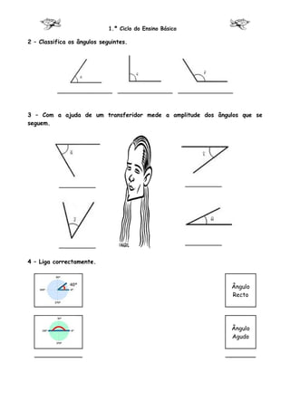 1.º Ciclo do Ensino Básico

2 – Classifica os ângulos seguintes.




          _______________ _______________ _______________



3 – Com a ajuda de um transferidor mede a amplitude dos ângulos que se
seguem.




           __________                                     __________




           __________                                     __________


4 – Liga correctamente.



                                                                       Ângulo
                                                                       Recto




                                                                       Ângulo
                                                                       Agudo
 