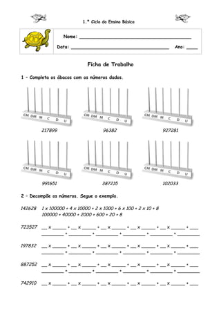 1.º Ciclo do Ensino Básico


                    Nome: ________________________________________

                  Data: ___________________________________             Ano: ____


                               Ficha de Trabalho

1 – Completa os ábacos com os números dados.




         217899                       96382                         927281




         991651                      387215                         102033

2 – Decompõe os números. Segue o exemplo.

142628   1 x 100000 + 4 x 10000 + 2 x 1000 + 6 x 100 + 2 x 10 + 8
         100000 + 40000 + 2000 + 600 + 20 + 8

723527   __ x _____ + __ x _____ + __ x _____ + __ x _____ + __ x _____ + ___
         ________ + ________ + ________ + ________ + ________ + ________

197832   __ x _____ + __ x _____ + __ x _____ + __ x _____ + __ x _____ + ___
         ________ + ________ + ________ + ________ + ________ + ________

887252   __ x _____ + __ x _____ + __ x _____ + __ x _____ + __ x _____ + ___
         ________ + ________ + ________ + ________ + ________ + ________

742910   __ x _____ + __ x _____ + __ x _____ + __ x _____ + __ x _____ + ___
 