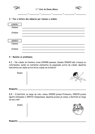 1.º Ciclo do Ensino Básico

         ________ + ________ + ________ + ________ + ________ + ________

3 – Faz a leitura dos números por classes e ordens.

  638261
  Classes    ____________________________________________________
             ____________________________________________________
  Ordens     ____________________________________________________
             ____________________________________________________

  184003
  Classes    ____________________________________________________
             ____________________________________________________
  Ordens     ____________________________________________________
             ____________________________________________________

4 – Resolve os problemas.

4.1 – Na cidade de Coimbra vivem 654988 pessoas. Dessas 256839 são crianças ou
reformados, sendo os restantes elementos da população activa da cidade. Quantos
habitantes em idade activa há na cidade de Coimbra?

        Dados




Resposta: ________________________________________________________

4.2 – O Garfield, ao longo da vida, comeu 120000 pizzas Primavera, 345678 pizzas
Quatro Estações e 289732 Camponesas. Quantas pizzas já comeu o Garfield ao longo
da sua vida?

        Dados




Resposta: ________________________________________________________
 