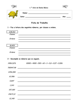 1.º Ciclo do Ensino Básico


                   Nome: ________________________________________

                Data: ___________________________________                 Ano: ____


                              Ficha de Trabalho

1 – Faz a leitura dos seguintes números, por classes e ordens.

  638,261
  Classes    ____________________________________________________
             ____________________________________________________
  Ordens     ____________________________________________________
             ____________________________________________________

  18,403
  Classes    ____________________________________________________
             ____________________________________________________
  Ordens     ____________________________________________________
             ____________________________________________________

2 – Decompõe os números que se seguem.

14563,876              10000 + 4000 + 500 + 60 + 3 + 0,8 + 0,07 + 0,006

785947,98   _____________________________________________________

2256,008    _____________________________________________________

  63,986    _____________________________________________________

  0,897     _____________________________________________________

  1,243     _____________________________________________________

 197,389    _____________________________________________________

29673,12    _____________________________________________________

  12,345    _____________________________________________________
 