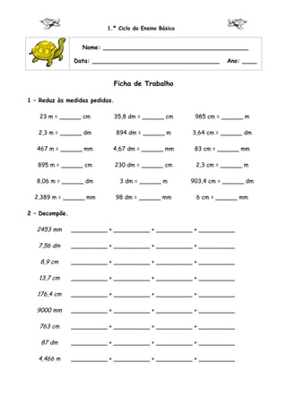 1.º Ciclo do Ensino Básico


                   Nome: ________________________________________

                Data: ___________________________________         Ano: ____


                            Ficha de Trabalho

1 – Reduz às medidas pedidas.

    23 m = ______ cm            35,8 dm = ______ cm     985 cm = ______ m

   2,3 m = ______ dm            894 dm = ______ m      3,64 cm = ______ dm

   467 m = ______ mm        4,67 dm = ______ mm         83 cm = ______ mm

   895 m = ______ cm            230 dm = ______ cm      2,3 cm = ______ m

   8,06 m = ______ dm            3 dm = ______ m       903,4 cm = ______ dm

  2,389 m = ______ mm           98 dm = ______ mm       6 cm = ______ mm

2 – Decompõe.

   2453 mm      __________ + __________ + __________ + __________

   7,56 dm      __________ + __________ + __________ + __________

    8,9 cm      __________ + __________ + __________ + __________

   13,7 cm      __________ + __________ + __________ + __________

   176,4 cm     __________ + __________ + __________ + __________

   9000 mm      __________ + __________ + __________ + __________

    763 cm      __________ + __________ + __________ + __________

    87 dm       __________ + __________ + __________ + __________

   4,466 m      __________ + __________ + __________ + __________
 