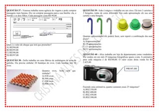 QUESTÃO 37 - Vanessa trabalha numa agência de viagens e pode comprar
passagens mais baratas. Ela vai comprar passagens para a sua família: ela, o
marido e os dois filhos. Cada passagem custa R$ 99,00.
Qual é o valor do cheque que terá que preencher?
A) R$394,00
B) R$395,00
C) R$396,00
D) R$397,00
QUESTÃO 38 - Sofia trabalha em uma fábrica de embalagem de ovos de
galinha. Ela precisa embalar 28 bandejas de ovos. Cada bandeja tem 30
ovos.
Quantos ovos, Sofia terá que
embalar?
A) 830 ovos
B) 840 ovos
C) 850 ovos
D) 860 ovos
QUESTÃO 39 - João é mágico e trabalha em um circo. Ele tem 3 cartolas e
3 bengalas, todas de cores diferentes. Em cada apresentação ele usa uma
cartola e uma bengala.
Quantas apresentações ele poderá fazer, sem repetir a combinação das suas
peças?
A) 9 apresentações
B) 10 apresentações
C) 11 apresentações
D) 12 apresentações
QUESTÃO 40 - Alice trabalha em loja de departamento como vendedora.
Ela vendeu em um mês 25 máquinas fotográficas iguais a esta. A estimativa
para cada máquina é de R$100,00. O valor exato desta venda foi R$
2.425,00.
Fazendo uma estimativa, quanto custaram essas 25 máquinas?
A) R$2.350,00
B) R$2.400,00
C) R$2.450,00
D) R$2.500,00
 