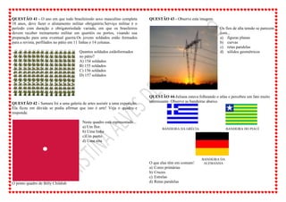 QUESTÃO 41 - O ano em que todo brasileirodo sexo masculino completa
18 anos, deve fazer o alistamento militar obrigatório.Serviço militar é o
período com duração e obrigatoriedade variada, em que os brasileiros
devem receber treinamento militar em quartéis ou portos, visando sua
preparação para uma eventual guerra.Os jovens soldados estão formados
para a revista, perfilados no pátio em 11 linhas e 14 colunas.
Quantos soldados estãoformados
no pátio?
A) 154 soldados
B) 155 soldados
C) 156 soldados
D) 157 soldados
QUESTÃO 42 - Samara foi a uma galeria de artes assistir a uma exposição.
Ela ficou em dúvida se podia afirmar que isto é arte! Veja o quadro e
responda:
O ponto quadro de Billy Childish
Neste quadro está representado...
a) Um flor.
b) Uma linha
c)Um ponto
d) Uma reta
QUESTÃO 43 - Observe esta imagem.
Os fios de alta tensão se parecem
com...
a) figuras planas
b) curvas
c) retas paralelas
d) sólidos geométricos
QUESTÃO 44-Juliana estava folheando o atlas e percebeu um fato muito
interessante. Observe as bandeiras abaixo.
O que elas têm em comum?
a) Cores primárias
b) Cruzes
c) Estrelas
d) Retas paralelas
BANDEIRA DA GRÉCIA BANDEIRA DO PIAUÍ
BANDEIRA DA
ALEMANHA
 