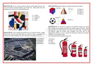 QUESTÃO 48 - Esta é uma das obras do famoso artista Pablo Picasso. Ele
é um dos maiores artistas plásticos do século XX. Observando esta tela
podemos dizer que ela tem a predominância de:
a) Linhas
b) Polígonos
c) Pontos
d) Retas
QUESTÃO 49 - Este conjunto de prédios fica nos Estados Unidos e tenho
certeza que você já ouviu falar deles em filmes de ação comespiões. Lá
funciona as Forças Armadas. Ele tem a forma de um polígono. Ele é o...
a) Heptágono.
b) Hexágono.
c) Octógono.
d) Pentágono.
QUESTÃO 50 -Qual das figuras ao lado representa uma esfera?
A) Figura 1
B) Figura 2
C) Figura 3
D) Figura 4
QUESTÃO 51 -Os primeiros extintores de incêndio surgiram no século
XV. Alguns são para apagar incêndios em madeira, papel ou tecidos. Outros
para incêndios de origem elétrica. O extintor que utiliza água só apaga fogo
em madeira, papel ou tecidos. Para incêndios com óleo, gás, ou de
equipamento elétricos, usa-se o extintor de dióxido de carbono, que afasta o
oxigênio e assim apaga o fogo.
Que sólido geométrico podemos observar?
A)Cilindro
B) Cubo
C) Esfera
D) Pirâmide
FIGURA 1
FIGURA 2
FIGURA 3
FIGURA 4
 