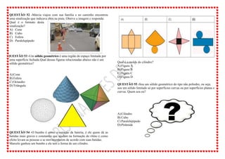 QUESTÃO 52 -Márcia viajou com sua família e no caminho encontrou
uma sinalização que indicava obra na pista. Oberve a imagem e responda:
Qual é o formato desta
sinalização?
A) Cone
B) Cubo
C) Esfera
D) Paralelepípedo
QUESTÃO 53 -Um sólido geométrico é uma região do espaço limitada por
uma superfície fechada.Qual dessas figuras relacionadas abaixo não é um
sólido geométrico?
A)Cone
B) Esfera
C) Octaedro
D)Triângulo
QUESTÃO 54 -O bumbo é como o coração da bateria, é ele quem dá as
batidas mais graves e constantes que ajudam na formação do ritmo e como
efeito levam as pessoas a se movimentarem de acordo com suas batidas.
Marcelo ganhou um bumbo e ele tem a forma de um cilindro.
Qual é o molde do cilindro?
A)Figura A
B) Figura B
C) Figura C
D)Figura D
QUESTÃO 55 -Sou um sólido geométrico do tipo não poliedro, ou seja,
sou um sólido limitado só por superfícies curvas ou por superfícies planas e
curvas. Quem sou eu?
A)Cilindro
B) Cubo
C) Paralelepípedo
D)Pirâmide
 