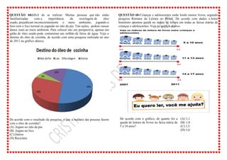 QUESTÃO 60difícil de se realizar. Muitas pessoas que não estão
familiarizadas com a importância da reciclagem de óleo
usado, prejudicam inconscientemente o meio ambiente, jogando-o
fora com o lixo normal ou jogando no ralo da pia. Tais ações, podem causar
danos reais ao meio ambiente. Para colocar isto em perspectiva, apenas um
galão de óleo usado pode contaminar um milhão de litros de água. Veja o
destino do óleo de cozinha, de acordo com uma pesquisa realizada no ano
de 2011 no gráfico abaixo.
De acordo com o resultado da pesquisa, o que a maioria das pessoas fazem
com o óleo de cozinha?
(A) Jogam no ralo da pia
(B) Jogam no lixo
(C) Outros
(D) Reciclam
QUESTÃO 60-Crianças e adolescentes estão lendo menos livros, segundo
pesquisa Retratos da Leitura no Brasil. De acordo com dados o leitor
brasileiro apontou queda no índice de leitura em todas as faixas etárias de
crianças e adolescentes. Veja no gráfico abaixo:
De acordo com o gráfico, de quanto foi a
queda de leitura de livros na faixa etária de
5 a 10 anos?
(A) 1,1
(B) 1,4
(C) 1,5
(D) 1,6
 