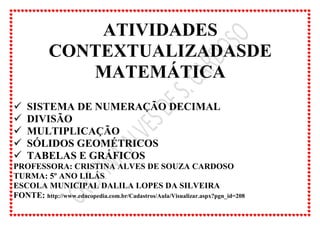 ATIVIDADES
CONTEXTUALIZADASDE
MATEMÁTICA
 SISTEMA DE NUMERAÇÃO DECIMAL
 DIVISÃO
 MULTIPLICAÇÃO
 SÓLIDOS GEOMÉTRICOS
 TABELAS E GRÁFICOS
PROFESSORA: CRISTINA ALVES DE SOUZA CARDOSO
TURMA: 5º ANO LILÁS
ESCOLA MUNICIPAL DALILA LOPES DA SILVEIRA
FONTE: http://www.educopedia.com.br/Cadastros/Aula/Visualizar.aspx?pgn_id=208
 