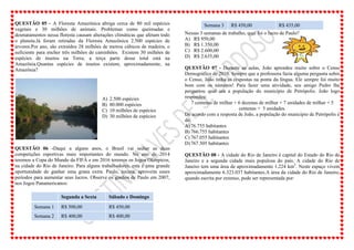 QUESTÃO 05 - A Floresta Amazônica abriga cerca de 80 mil espécies
vegetais e 30 milhões de animais. Problemas como queimadas e
desmatamentos nessa floresta causam alterações climáticas que afetam todo
o planeta.Já foram retiradas da Floresta Amazônica 2.500 espécies de
árvores.Por ano, são extraídos 28 milhões de metros cúbicos de madeira, o
suficiente para encher três milhões de caminhões. Existem 30 milhões de
espécies de insetos na Terra; a terça parte desse total está na
Amazônia.Quantas espécies de insetos existem, aproximadamente, na
Amazônia?
A) 2.500 espécies
B) 80.000 espécies
C) 10 milhões de espécies
D) 30 milhões de espécies
QUESTÃO 06 -Daqui a alguns anos, o Brasil vai sediar as duas
competições esportivas mais importantes do mundo. No ano de 2014
teremos a Copa do Mundo da FIFA e em 2016 teremos os Jogos Olímpicos,
na cidade do Rio de Janeiro. Para alguns trabalhadores, esta é uma grande
oportunidade de ganhar uma grana extra. Paulo, taxista, aproveita esses
períodos para aumentar seus lucros. Observe os ganhos de Paulo em 2007,
nos Jogos Panamericanos:
Segunda a Sexta Sábado e Domingo
Semana 1 R$ 500,00 R$ 450,00
Semana 2 R$ 400,00 R$ 400,00
Semana 3 R$ 450,00 R$ 435,00
Nessas 3 semanas de trabalho, qual foi o lucro de Paulo?
A) R$ 950,00
B) R$ 1.350,00
C) R$ 2.600,00
D) R$ 2.635,00
QUESTÃO 07 - Durante as aulas, João aprendeu muito sobre o Censo
Demográfico de 2010. Sempre que a professora fazia alguma pergunta sobre
o Censo, João tinha as respostas na ponta da língua. Ele sempre foi muito
bom com os números! Para fazer uma atividade, seu amigo Pedro lhe
perguntou qual era a população do município de Petrópolis. João logo
respondeu:
7 centenas de milhar + 6 dezenas de milhar + 7 unidades de milhar + 5
centenas + 5 unidades.
De acordo com a resposta de João, a população do município de Petrópolis é
de:
A)76.755 habitantes
B) 766.755 habitantes
C) 767.055 habitantes
D)767.505 habitantes
QUESTÃO 08 - A cidade do Rio de Janeiro é capital do Estado do Rio de
Janeiro e a segunda cidade mais populosa do país. A cidade do Rio de
Janeiro tem uma área de aproximadamente 1.224 km2
. Neste espaço vivem
aproximadamente 6.323.037 habitantes.A área da cidade do Rio de Janeiro,
quando escrita por extenso, pode ser representada por:
 