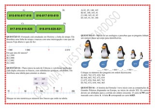 A) B)
C) D)
QUESTÃO 13 -Fernando está estudando em História: a linha do tempo. Ele
desenhou uma linha do tempo e marcou com uma interrogação o ano que ele
nasceu.Veja abaixo o que ele fez:
Em que ano ele nasceu?
A) 1.999
B) 2.000
C) 2.001
D) 2.002
QUESTÃO 14 - Thais estava na aula de Ciências e o professor pediu que
cada dupla colocasse os frascos, com substâncias químicas, em ordem. Ele
distribuiu uma tabela para orientar os alunos.
85 165
140 41
Marque na reta numérica,os números dos frascos que estão na tabela.
A) 41, 85, 140, 165
B) 85, 140, 165, 41
C) 140, 165, 41, 85
D) 165, 41, 85, 140
QUESTÃO 15 - Marisa foi ao zoológico e percebeu que os pinguins tinham
um número preso ao corpo para identificá-los.
Coloque os números dos pinguins em ordem decrescente.
A) 465, 762, 672, 654, 564
B) 564, 465, 762, 672, 654
C) 672, 654, 564, 465, 762
D) 762, 672, 654, 564, 465
QUESTÃO 16 - A história da Fórmula 1 teve início com as competições de
Grandes Prêmios disputados na Europa, no início do século XX. Os carros
devem ser alinhados para a corrida em ordem crescente. O carro 6.795 está
marcado com a letra A. A letra B corresponde ao carro 6.825.
 