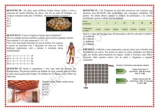 QUESTÃO 30 - Os doze netos deDona Celeste foram visitar a vovó e
comeram de lanche bolinhos de chuva. Ela fez ao todo 89 bolinhos. As
crianças comeram cada uma 7 bolinhos. Quantos bolinhos restaram ?
A) 1
B) 2
C) 4
D) 5
QUESTÃO 31- Como os Egípcios faziam para multiplicar?
Eles na verdade usavam somente a adição, para resolver qualquer cálculo.
Para calcular 2 x 6, eles somavam 6 + 6 = 12.
Flávio está colecionado figurinhas de time de futebol. Ele comprou
6 pacotes de figurinhas com 5 figurinhas em cada um. Como
podemos representar, com a adição, o resultado dessa
multiplicação?
A) 3 + 3 + 3 + 3 + 3 + 3 = 18
B) 4 + 4 + 4 + 4 + 4 + 4 = 24
C) 5 + 5 + 5 + 5 + 5 + 5 = 30
D) 6 + 6 + 6 + 6 + 6 + 6 = 36
QUESTÃO 32 -Sonia é engenheira e tem uma obra no Recreio dos
Bandeirantes. Ela precisa refazer um telhado de uma varanda, pois as telhas
já estão muito gastas pelo tempo. No telhado há 35 fileiras com 9 telhas em
cada uma.
Quantas telhas foram usadas nesse
telhado?
A) 314
B) 315
C) 316
D) 317
QUESTÃO 33 - Um Programa de televisão promoveu um concurso que
premiou com R$150,00 cada participante que conseguiu completar 100
pontos. Na tabela abaixo aparece o número de premiados e os valores
distribuídos, porém a tabela está incompleta.
Nº de
premiados 1 3 6 10 16 30 60
Valorespag
os (R$)
150,00 450,00 800,00 1.500,00 2.300,00 4.200,00 ?
Qual é o valor que foi pago para 60 premiados e não foi colocado na tabela?
A) 6.000,00
B) 7.000,00
C) 8.000,00
D) 9.000,00
EXEMPLO - Gabriela é uma empresária e possui junto com a família uma
revendedora de carros. Ela possui no pátio os carros alinhados em fileiras
para um melhor aproveitamento do espaço. André e Carolina, seus filhos,
quiseram saber quantos carros tem no pátio e chegaram a seguinte
conclusão:
 