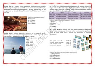 QUESTÃO 33 - O teatro é de fundamental importância na formação
cultural de qualquer pessoa, auxiliando no seu desenvolvimento e formação,
despertando o desejo pelo conhecimento e por isso que ele deve ser um
complemento na educação básica. Um teatro tem 8 fileiras com 9 lugares
cada uma.
Qual é a capacidade do teatro?
A) 71 lugares
B) 72 lugares
C) 73 lugares
D) 74 lugares
QUESTÃO 34 - A Costa Brasileira é muito rica em variedades de peixes.
Manoel é pescador e saiu da costa para pescar com 5 barcos pequenos. Em
cada barco há 2 pescadores e cada um apanhou 9 peixes.
Quantos peixes eles apanharam no
total?
A) 87 peixes
B) 88 peixes
C) 89 peixes
D) 90 peixes
QUESTÃO 35 - Os sanduíches da padaria Regina são famosos no bairro. O
freguês pode escolher entre 3 tipos de pão: pão de forma, pão francês ou pão
italiano. Para o recheio há 3 opções: salame, queijo ou presunto. Quantos
tipos de sanduíche a padaria oferece?"
Pão salame queijo Presunto
pão de forma pão de forma com salame pão de forma com queijo pão de forma com presunto
pão francês pão francês com salame pão francês com queijo pão francês com presunto
pão italiano pão italiano com salame pão italiano com queijo pão italiano com presunto
Quantos tipos de sanduiches a padaria oferece?
A) 9 tipos
B) 10 tipos
C) 11 tipos
D) 12 tipos
QUESTÃO 36 - Maria resolveu fazer uma mouse de maracujá para receber
alguns amigos em sua casa. Como são muitas pessoas ela terá que fazer a
receita 4 vezes. Para fazer a receita será necessário os seguintes
ingredientes:
1 lata de leite condensado (1 x 4 = 4)
1 copo de suco de maracujá (1 x 4 = 4)
1 lata de creme de leite (1x 4 = 4)
1 envelope de gelatina (1 x 4 = 4)
Quantos ingredientesserão utilizados nesta receita?
A) 14 ingredientes
B) 15 ingredientes
C) 16 ingredientes
D) 17 ingredientes
 
