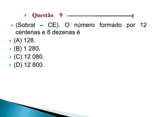  Questão 9 ––––––––––––––––––––––––––––––|
 (Sobral – CE). O número formado por 12
centenas e 8 dezenas é
 (A) 128.
 (B) 1 280.
 (C) 12 080.
 (D) 12 800.
 