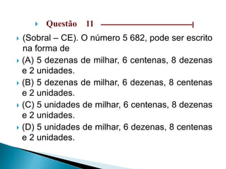  Questão 11 –––––––––––––––––––––––––––––|
 (Sobral – CE). O número 5 682, pode ser escrito
na forma de
 (A) 5 dezenas de milhar, 6 centenas, 8 dezenas
e 2 unidades.
 (B) 5 dezenas de milhar, 6 dezenas, 8 centenas
e 2 unidades.
 (C) 5 unidades de milhar, 6 centenas, 8 dezenas
e 2 unidades.
 (D) 5 unidades de milhar, 6 dezenas, 8 centenas
e 2 unidades.
 