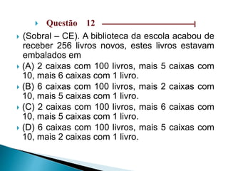  Questão 12 –––––––––––––––––––––––––––––|
 (Sobral – CE). A biblioteca da escola acabou de
receber 256 livros novos, estes livros estavam
embalados em
 (A) 2 caixas com 100 livros, mais 5 caixas com
10, mais 6 caixas com 1 livro.
 (B) 6 caixas com 100 livros, mais 2 caixas com
10, mais 5 caixas com 1 livro.
 (C) 2 caixas com 100 livros, mais 6 caixas com
10, mais 5 caixas com 1 livro.
 (D) 6 caixas com 100 livros, mais 5 caixas com
10, mais 2 caixas com 1 livro.
 