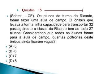  Questão 15 –––––––––––––––––––––––––––––|
 (Sobral – CE). Os alunos da turma do Ricardo,
foram fazer uma aula de campo. O ônibus que
levava a turma tinha capacidade para transportar 32
passageiros e a classe do Ricardo tem ao todo 27
alunos. Considerando que todos os alunos foram
para a aula de campo, quantas poltronas deste
ônibus ainda ficaram vagas?
 (A) 5.
 (B) 6.
 (C) 7.
 (D) 8.
 