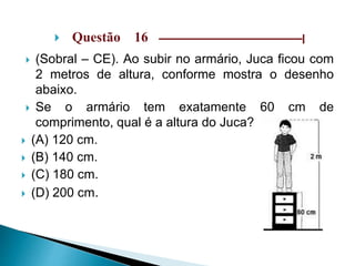  Questão 16 –––––––––––––––––––––––––––––|
 (Sobral – CE). Ao subir no armário, Juca ficou com
2 metros de altura, conforme mostra o desenho
abaixo.
 Se o armário tem exatamente 60 cm de
comprimento, qual é a altura do Juca?
 (A) 120 cm.
 (B) 140 cm.
 (C) 180 cm.
 (D) 200 cm.
 