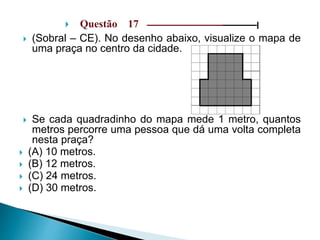  Questão 17 –––––––––––––––––––––––––––––|
 (Sobral – CE). No desenho abaixo, visualize o mapa de
uma praça no centro da cidade.
 Se cada quadradinho do mapa mede 1 metro, quantos
metros percorre uma pessoa que dá uma volta completa
nesta praça?
 (A) 10 metros.
 (B) 12 metros.
 (C) 24 metros.
 (D) 30 metros.
 