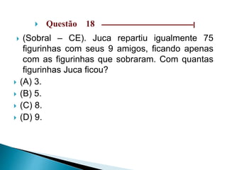  Questão 18 –––––––––––––––––––––––––––––|
 (Sobral – CE). Juca repartiu igualmente 75
figurinhas com seus 9 amigos, ficando apenas
com as figurinhas que sobraram. Com quantas
figurinhas Juca ficou?
 (A) 3.
 (B) 5.
 (C) 8.
 (D) 9.
 