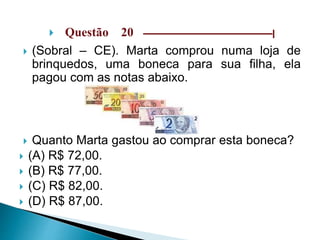  Questão 20 –––––––––––––––––––––––––––––|
 (Sobral – CE). Marta comprou numa loja de
brinquedos, uma boneca para sua filha, ela
pagou com as notas abaixo.
 Quanto Marta gastou ao comprar esta boneca?
 (A) R$ 72,00.
 (B) R$ 77,00.
 (C) R$ 82,00.
 (D) R$ 87,00.
 
