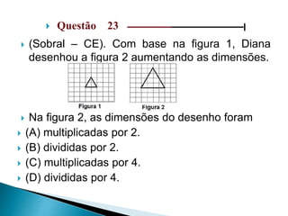  Questão 23 –––––––––––––––––––––––––––––|
 (Sobral – CE). Com base na figura 1, Diana
desenhou a figura 2 aumentando as dimensões.
 Na figura 2, as dimensões do desenho foram
 (A) multiplicadas por 2.
 (B) divididas por 2.
 (C) multiplicadas por 4.
 (D) divididas por 4.
 