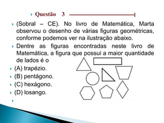  Questão 3 ––––––––––––––––––––––––––––––|
 (Sobral – CE). No livro de Matemática, Marta
observou o desenho de várias figuras geométricas,
conforme podemos ver na ilustração abaixo.
 Dentre as figuras encontradas neste livro de
Matemática, a figura que possui a maior quantidade
de lados é o
 (A) trapézio.
 (B) pentágono.
 (C) hexágono.
 (D) losango.

 