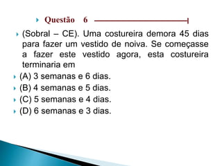  Questão 6 ––––––––––––––––––––––––––––––|
 (Sobral – CE). Uma costureira demora 45 dias
para fazer um vestido de noiva. Se começasse
a fazer este vestido agora, esta costureira
terminaria em
 (A) 3 semanas e 6 dias.
 (B) 4 semanas e 5 dias.
 (C) 5 semanas e 4 dias.
 (D) 6 semanas e 3 dias.
 