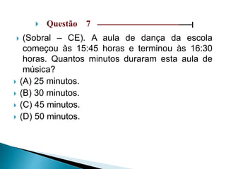  Questão 7 ––––––––––––––––––––––––––––––|
 (Sobral – CE). A aula de dança da escola
começou às 15:45 horas e terminou às 16:30
horas. Quantos minutos duraram esta aula de
música?
 (A) 25 minutos.
 (B) 30 minutos.
 (C) 45 minutos.
 (D) 50 minutos.
 