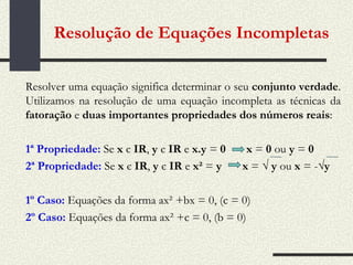 Resolver uma equação significa determinar o seu  conjunto verdade . Utilizamos na resolução de uma equação incompleta as técnicas da  fatoração  e  duas importantes propriedades dos números reais : 1ª Propriedade:   Se  x  є  IR ,  y  є  IR  e  x.y  =  0   x  =  0  ou  y  =  0 2ª Propriedade:   Se  x  є  IR ,  y  є  IR  e  x²  =  y   x  =  √ y  ou  x  = - √y 1º Caso:   Equações da forma ax² +bx = 0, (c = 0) 2º Caso:   Equações da forma ax² +c = 0, (b = 0) Resolução de Equações Incompletas   