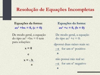 Resolução de Equações Incompletas Equações da forma: ax² +bx = 0, (c = 0) De modo geral, a equação do tipo ax² +bx = 0 tem para soluções: x = 0 e x = - b a Equações da forma: ax² +c = 0, (b = 0) De modo geral, a equação do tipo ax² +c = 0:  possui duas raízes reais se: - c  for um nº positivo a não possui raiz real se: - c  for um nº negativo a 