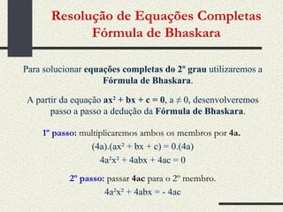 Resolução de Equações Completas Fórmula de Bhaskara Para solucionar  equações completas do 2º grau  utilizaremos a  Fórmula de Bhaskara . A partir da equação   ax 2  + bx + c = 0 , a ≠ 0, desenvolveremos passo a passo a dedução da  Fórmula de Bhaskara . 1º passo:  multiplicaremos ambos os membros por  4a.   (4a).(ax² + bx + c) = 0.(4a) 4a²x² + 4abx + 4ac = 0 2º passo:   passar  4ac  para o 2º membro. 4a²x² + 4abx = - 4ac 