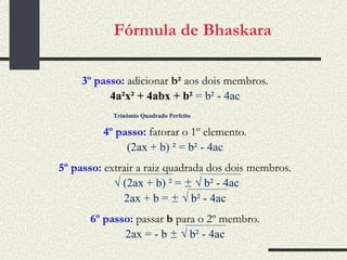Fórmula de Bhaskara 3º passo:  adicionar  b²  aos dois membros . 4a²x² + 4abx + b²  = b² - 4ac 4º passo:  fatorar o 1º elemento . (2ax + b) ² = b² - 4ac 5º passo:  extrair a raiz quadrada dos dois membros . √  (2ax + b) ² =  ±   √  b² - 4ac 2ax + b =  ±   √  b² - 4ac 6º passo:  passar  b  para o 2º membro . 2ax = - b  ±   √  b² - 4ac Trinômio Quadrado Perfeito 