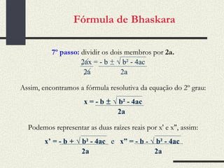Fórmula de Bhaskara 7º passo:  dividir os dois membros por  2a. 2ax = - b  ±   √  b² - 4ac 2a  2a Assim, encontramos a fórmula resolutiva da equação do 2º grau: x = - b  ±   √  b² - 4ac 2a Podemos representar as duas raízes reais por x' e x", assim: x’ = - b  +   √  b² - 4ac  e   x” = - b  -   √  b² - 4ac  2a  2a 