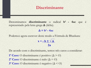 Discriminante   Denominamos  discriminante  o radical  b 2  - 4ac  que é representado pela letra grega  Δ  (delta). Δ = b 2  - 4ac Podemos agora escrever deste modo a Fórmula de Bhaskara: x = - b  ±   √  Δ 2a De acordo com o discriminante, temos três casos a considerar: 1º Caso:  O discriminante é positivo (Δ > O) 2º Caso:  O discriminante é nulo (Δ = O) 3º Caso:  O discriminante é negativo (Δ < O) 