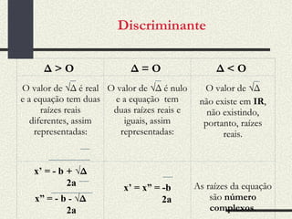Discriminante Δ > O   Δ = O   Δ < O   O valor de √ Δ é real e a equação tem duas raízes reais diferentes, assim representadas: O valor de √ Δ é nulo  e a equação  tem duas raízes reais e iguais, assim representadas: O valor de √ Δ não existe em  IR , não existindo, portanto, raízes reais. x’ = - b  +   √ Δ 2a x” = - b  -   √ Δ 2a x’ = x” = -b 2a As raízes da equação são  número complexos . 