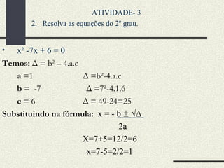 x² -7x + 6 = 0 Temos:  Δ = b 2  – 4.a.c a  =1  Δ =b²-4.a.c  b  =  -7  Δ   =7²-4.1.6  c  = 6  Δ = 49-24=25 Substituindo na fórmula:  x = - b  ±   √ Δ 2a  X=7+5=12/2=6 x=7-5=2/2=1 ATIVIDADE- 3  Resolva as equações do 2º grau. 