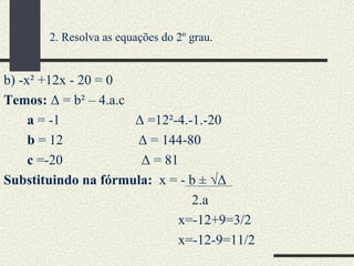 b) -x² +12x - 20 = 0 Temos:  Δ = b² – 4.a.c a  = -1  Δ =12²-4.-1.-20  b  = 12  Δ   = 144-80 c  =-20  Δ = 81 Substituindo na fórmula:  x = - b ± √Δ 2.a  x=-12+9=3/2 x=-12-9=11/2 2. Resolva as equações do 2º grau. 