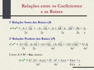 Relações entre os Coeficientes e as Raízes 1ª Relação: Soma das Raízes ( S ) x’+x” =   - b + √ Δ  +  -   b - √ Δ =  - b + √ Δ  -   b - √ Δ = -2b = -b 2a  2a  2a  2a  a 2ª Relação: Produto das Raízes ( P ) x’.x” =   -b+√ Δ .  -b-√ Δ = ( -b+√ Δ)  . (-b-√ Δ) = (-b)²-( √ Δ)² = b ² -Δ 2a  2a  4a ²   4a ²  4a ² Como  ∆ = b² - 4ac , temos: x’.x” =   b ² - (b ²  - 4.a.c) = b ²  - b ²  + 4.a.c = 4.a.c = c 4a ²  4a ²  4.a.a   a 