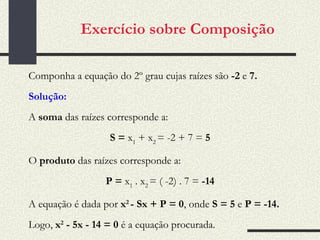 Exercício sobre Composição Componha a equação do 2º grau cujas raízes são  -2  e  7.   Solução:   A  soma  das raízes corresponde a:   S =  x 1  + x 2  = -2 + 7 =  5   O  produto  das raízes corresponde a:   P =  x 1  . x 2  = ( -2) .  7 =  -14   A equação é dada por  x 2  - Sx + P = 0 , onde  S = 5  e  P = -14.   Logo,  x 2  - 5x - 14 = 0  é a equação procurada. 