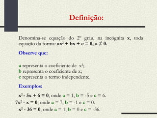 Definição:   Denomina-se equação do 2º grau, na incógnita  x , toda equação da forma:  ax 2  + bx + c = 0, a ≠ 0. Observe que: a  representa o coeficiente de  x²; b  representa o coeficiente de x; c  representa o termo independente. Exemplos: x 2  - 5x + 6 = 0 , onde  a  = 1,  b  = -5 e  c  = 6.   7x 2  - x = 0 , onde  a   = 7,  b  = -1 e  c  = 0.  x 2  - 36 = 0 , onde  a  = 1,  b   = 0 e  c  = -36.  