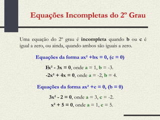 Equações Incompletas do 2º Grau Uma equação do 2º grau é  incompleta  quando  b  ou  c  é igual a zero, ou ainda, quando ambos são iguais a zero. Equações da forma ax² +bx = 0, (c = 0)  x² - 3x = 0 , onde  a  = 1,  b  = -3.   -2x² + 4x = 0 , onde  a  = -2,  b  = 4. Equações da forma ax² +c = 0, (b = 0) 3x² - 2 = 0 , onde  a  = 3,  c  = -2.  x² + 5 = 0 , onde  a  = 1,  c  = 5. 