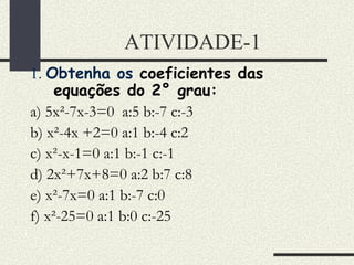 ATIVIDADE-1 1.  Obtenha os  coeficientes das equações do 2° grau: a) 5x²-7x-3=0  a:5 b:-7 c:-3 b) x²-4x +2=0 a:1 b:-4 c:2 c) x²-x-1=0 a:1 b:-1 c:-1 d) 2x²+7x+8=0 a:2 b:7 c:8 e) x²-7x=0 a:1 b:-7 c:0 f) x²-25=0 a:1 b:0 c:-25 