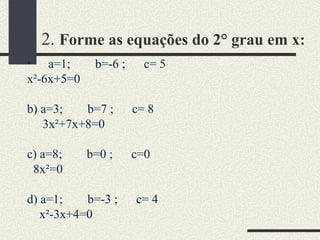 2.  Forme as equações do 2° grau em x:   a=1;  b=-6 ;  c= 5 x²-6x+5=0 b) a=3;  b=7 ;  c= 8 3x²+7x+8=0 c) a=8;  b=0 ;  c=0 8x²=0 d) a=1;  b=-3 ;  c= 4 x²-3x+4=0 e) a=7;  b=1 ;  c= -15 7x²+1x-15=0 